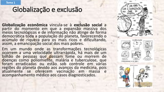 Globalização e exclusão
Globalização econômica vincula-se à exclusão social a
partir do momento em que a expansão massiva dos
meios tecnológicos e de informação não atinge de forma
democrática toda a população do planeta, favorecendo o
acúmulo de riqueza para os mais ricos e dificultando,
assim, a emancipação social dos mais pobres.
Em um mundo onde as transformações tecnológicas
ocorrem a uma velocidade ultrarrápida, há mais de um
bilhão de pessoas que passam fome ou morrem de
doenças como poliomielite, malária e tuberculose, que
foram erradicadas ou estão sob controle em várias
regiões do planeta devido aos avanços da medicina, pois
atualmente se oferecem vacinação em massa e
acompanhamento médico aos casos diagnosticados.
Tema 1
 