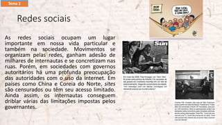 Redes sociais
As redes sociais ocupam um lugar
importante em nossa vida particular e
também na sociedade. Movimentos se
organizam pelas redes, ganham adesão de
milhares de internautas e se concretizam nas
ruas. Porém, em sociedades com governos
autoritários há uma profunda preocupação
das autoridades com o uso da internet. Em
países como China e Coreia do Norte, sites
são censurados ou têm seu acesso limitado.
Ainda assim, os internautas conseguem
driblar várias das limitações impostas pelos
governantes.
Tema 2
 