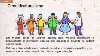 O multiculturalismo
Em muitos casos os valores aceitos pela maioria desprezam e
desvalorizam as diferentes culturas, que acabam se diluindo na cultura
uniformizada.
Cultivar a diversidade é um modo de ressaltar a convivência pacífica e de
se contrapor à uniformização da cultura na globalização
Tema 2
 