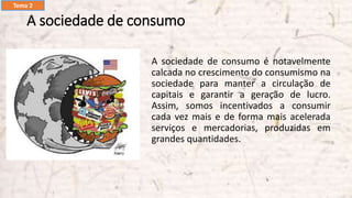 A sociedade de consumo
A sociedade de consumo é notavelmente
calcada no crescimento do consumismo na
sociedade para manter a circulação de
capitais e garantir a geração de lucro.
Assim, somos incentivados a consumir
cada vez mais e de forma mais acelerada
serviços e mercadorias, produzidas em
grandes quantidades.
Tema 2
 