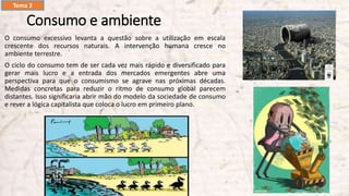 Consumo e ambiente
O consumo excessivo levanta a questão sobre a utilização em escala
crescente dos recursos naturais. A intervenção humana cresce no
ambiente terrestre.
O ciclo do consumo tem de ser cada vez mais rápido e diversificado para
gerar mais lucro e a entrada dos mercados emergentes abre uma
perspectiva para que o consumismo se agrave nas próximas décadas.
Medidas concretas para reduzir o ritmo de consumo global parecem
distantes. Isso significaria abrir mão do modelo da sociedade de consumo
e rever a lógica capitalista que coloca o lucro em primeiro plano.
Tema 2
 
