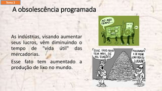 A obsolescência programada
As indústrias, visando aumentar
seus lucros, vêm diminuindo o
tempo de "vida útil" das
mercadorias.
Esse fato tem aumentado a
produção de lixo no mundo.
Tema 2
 