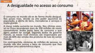 A desigualdade no acesso ao consumo
O consumo no mundo dá-se de forma muito desigual.
Nos países ricos, devido ao alto poder aquisitivo da
população, a oferta de bens, mercadorias e serviços é
muito grande.
A classe média aumenta no mundo. Nos últimos anos,
só na China ascenderam mais de 200 milhões de novos
consumidores ávidos pelos bens de consumo a que
agora podem ter acesso. Segundo dados do governo
francês, os novos ricos chineses são responsáveis por
mais de 60% das vendas dos produtos de luxo do varejo
francês.
Em contrapartida, centenas de milhões de pessoas no
mundo não têm acesso a bens de consumo que lhes
garantam uma sobrevivência digna.
Tema 2
 