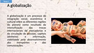 A globalização
A globalização é um processo de
integração social, econômica e
cultural entre as diferentes regiões
do planeta como resultado da
intensificação das trocas
internacionais de mercadorias e
da circulação de pessoas, capitais
(dinheiro) e informação,
viabilizada pelo desenvolvimento
dos transportes e das
comunicações.
Tema 1
 