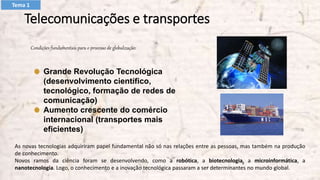 Telecomunicações e transportes
Condições fundamentais para o processo de globalização:
Grande Revolução Tecnológica
(desenvolvimento científico,
tecnológico, formação de redes de
comunicação)
Aumento crescente do comércio
internacional (transportes mais
eficientes)
As novas tecnologias adquiriram papel fundamental não só nas relações entre as pessoas, mas também na produção
de conhecimento.
Novos ramos da ciência foram se desenvolvendo, como a robótica, a biotecnologia, a microinformática, a
nanotecnologia. Logo, o conhecimento e a inovação tecnológica passaram a ser determinantes no mundo global.
Tema 1
 