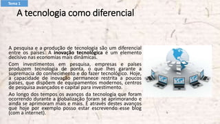 A tecnologia como diferencial
A pesquisa e a produção de tecnologia são um diferencial
entre os países. A inovação tecnológica é um elemento
decisivo nas economias mais dinâmicas.
Com investimentos em pesquisa, empresas e países
produzem tecnologia de ponta, o que lhes garante a
supremacia do conhecimento e do fazer tecnológico. Hoje,
a capacidade de inovação permanece restrita a poucos
países, que dispõem de equipamentos modernos, centros
de pesquisa avançados e capital para investimento.
Ao longo dos tempos os avanços da tecnologia que foram
ocorrendo durante a globalização foram se aprimorando e
ainda se aprimoram mais e mais. É através destes avanços
que hoje por exemplo posso estar escrevendo esse blog
(com a internet).
Tema 1
 