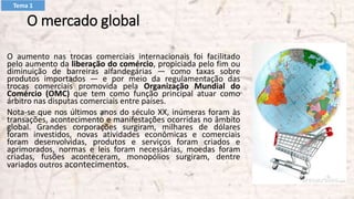 O mercado global
O aumento nas trocas comerciais internacionais foi facilitado
pelo aumento da liberação do comércio, propiciada pelo fim ou
diminuição de barreiras alfandegárias — como taxas sobre
produtos importados — e por meio da regulamentação das
trocas comerciais promovida pela Organização Mundial do
Comércio (OMC) que tem como função principal atuar como
árbitro nas disputas comerciais entre países.
Nota-se que nos últimos anos do século XX, inúmeras foram às
transações, acontecimento e manifestações ocorridas no âmbito
global. Grandes corporações surgiram, milhares de dólares
foram investidos, novas atividades econômicas e comerciais
foram desenvolvidas, produtos e serviços foram criados e
aprimorados, normas e leis foram necessárias, moedas foram
criadas, fusões aconteceram, monopólios surgiram, dentre
variados outros acontecimentos.
Tema 1
 