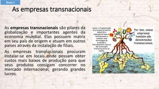 As empresas transnacionais
As empresas transnacionais são pilares da
globalização e importantes agentes da
economia mundial. Elas possuem matriz
em seu país de origem e atuam em outros
países através da instalação de filiais.
As empresas transnacionais procuram
instalar-se em locais onde possam obter
custos mais baixos de produção para que
seus produtos consigam concorrer no
mercado internacional, gerando grandes
lucros.
Tema 1
 