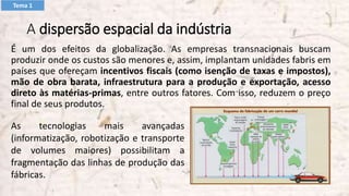 A dispersão espacial da indústria
É um dos efeitos da globalização. As empresas transnacionais buscam
produzir onde os custos são menores e, assim, implantam unidades fabris em
países que ofereçam incentivos fiscais (como isenção de taxas e impostos),
mão de obra barata, infraestrutura para a produção e exportação, acesso
direto às matérias-primas, entre outros fatores. Com isso, reduzem o preço
final de seus produtos.
As tecnologias mais avançadas
(informatização, robotização e transporte
de volumes maiores) possibilitam a
fragmentação das linhas de produção das
fábricas.
Tema 1
 