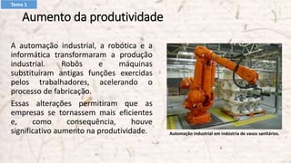 Aumento da produtividade
A automação industrial, a robótica e a
informática transformaram a produção
industrial. Robôs e máquinas
substituíram antigas funções exercidas
pelos trabalhadores, acelerando o
processo de fabricação.
Essas alterações permitiram que as
empresas se tornassem mais eficientes
e, como consequência, houve
significativo aumento na produtividade. Automação industrial em indústria de vasos sanitários.
Tema 1
 