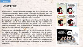 Desemprego
A globalização está cortando os empregos em escala mundial e num
ritmo igualmente veloz. Na sociedade globalizada, há um mercado cada
vez mais exigente na qualidade da mão-de-obra. Os trabalhadores sem
qualificação são os mais prejudicados pelas inovações.
O desemprego conjuntural depende da conjuntura, isto é, da situação
do momento. Ele é visto como decorrente de algo anormal que
acontece em determinado momento (uma grande seca, chuva demais,
recessão econômica etc.). Acredita-se que, passada a anormalidade, o
nível de emprego também voltará ao normal.
O desemprego estrutural acontece em função de mudanças definitivas
na própria estrutura da sociedade. A automação dos processos
produtivos na indústria e nos serviços é uma mudança definitiva na
forma de produzir bens e prestar serviços das sociedades modernas.
Por isso, o desemprego que está sendo causado por essa automação
está aqui para ficar. A única solução para quem ficou desempregado
em função de mudanças estruturais na sociedade é se requalificar ou
recapacitar.
Tema 1
 