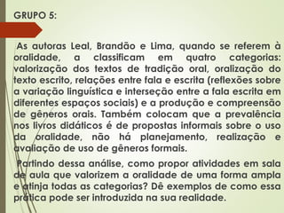 GRUPO 5:
As autoras Leal, Brandão e Lima, quando se referem à
oralidade, a classificam em quatro categorias:
valorização dos textos de tradição oral, oralização do
texto escrito, relações entre fala e escrita (reflexões sobre
a variação linguística e interseção entre a fala escrita em
diferentes espaços sociais) e a produção e compreensão
de gêneros orais. Também colocam que a prevalência
nos livros didáticos é de propostas informais sobre o uso
da oralidade, não há planejamento, realização e
avaliação de uso de gêneros formais.
Partindo dessa análise, como propor atividades em sala
de aula que valorizem a oralidade de uma forma ampla
e atinja todas as categorias? Dê exemplos de como essa
prática pode ser introduzida na sua realidade.

 