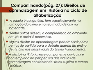 Compartilhando(pág. 27): Direitos de
aprendizagem em História no ciclo de
alfabetização
 A escola é obrigatória, tem papel relevante na
formação do aluno e no seu modo de agir na
sociedade.
Dentre outros direitos, a compreensão do ambiente
natural e social é necessária.
Alguns direitos de aprendizagem podem servir como
pontos de partida para o debate acerca do ensino
de História nos anos iniciais do Ensino Fundamental.
A disciplina História: esse componente curricular é
contemplado na perspectiva dos direitos de
aprendizagem considerando: fatos, sujeitos e tempo
histórico.

 
