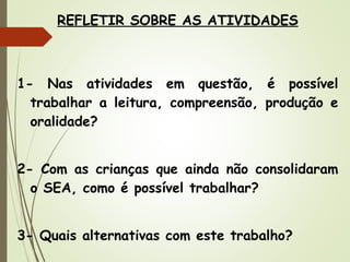 REFLETIR SOBRE AS ATIVIDADES

1- Nas atividades em questão, é possível
trabalhar a leitura, compreensão, produção e
oralidade?
2- Com as crianças que ainda não consolidaram
o SEA, como é possível trabalhar?
3- Quais alternativas com este trabalho?

 