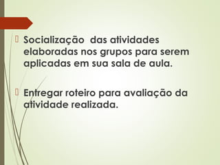  Socialização das atividades
elaboradas nos grupos para serem
aplicadas em sua sala de aula.
 Entregar roteiro para avaliação da
atividade realizada.

 