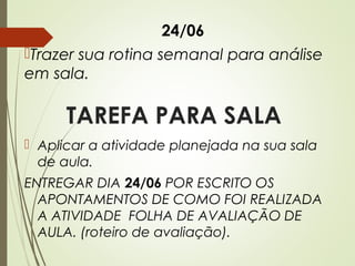 24/06
Trazer sua rotina semanal para análise
em sala.

TAREFA PARA SALA
 Aplicar a atividade planejada na sua sala
de aula.
ENTREGAR DIA 24/06 POR ESCRITO OS
APONTAMENTOS DE COMO FOI REALIZADA
A ATIVIDADE FOLHA DE AVALIAÇÃO DE
AULA. (roteiro de avaliação).

 