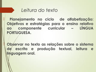Leitura do texto


Planejamento no ciclo
de alfabetização:
Objetivos e estratégias para o ensino relativo
ao
componente
curricular
–
LÍNGUA
PORTUGUESA.

 Observar no texto as relações sobre o sistema
de escrita e produção textual, leitura e
linguagem oral.

 