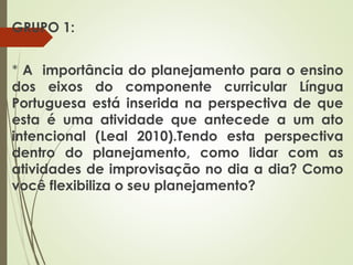 GRUPO 1:
* A importância do planejamento para o ensino
dos eixos do componente curricular Língua
Portuguesa está inserida na perspectiva de que
esta é uma atividade que antecede a um ato
intencional (Leal 2010).Tendo esta perspectiva
dentro do planejamento, como lidar com as
atividades de improvisação no dia a dia? Como
você flexibiliza o seu planejamento?

 