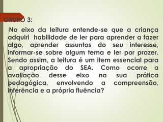 GRUPO 3:
No eixo da leitura entende-se que a criança
adquiri habilidade de ler para aprender a fazer
algo, aprender assuntos do seu interesse,
informar-se sobre algum tema e ler por prazer.
Sendo assim, a leitura é um item essencial para
a apropriação do SEA. Como ocorre a
avaliação
desse eixo
na sua
prática
pedagógica, envolvendo a compreensão,
inferência e a própria fluência?

 