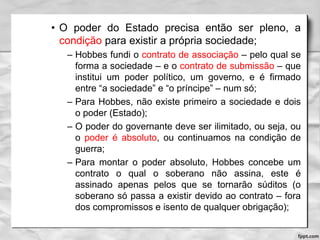 • O poder do Estado precisa então ser pleno, a
condição para existir a própria sociedade;
– Hobbes fundi o contrato de associação – pelo qual se
forma a sociedade – e o contrato de submissão – que
institui um poder político, um governo, e é firmado
entre “a sociedade” e “o príncipe” – num só;
– Para Hobbes, não existe primeiro a sociedade e dois
o poder (Estado);
– O poder do governante deve ser ilimitado, ou seja, ou
o poder é absoluto, ou continuamos na condição de
guerra;
– Para montar o poder absoluto, Hobbes concebe um
contrato o qual o soberano não assina, este é
assinado apenas pelos que se tornarão súditos (o
soberano só passa a existir devido ao contrato – fora
dos compromissos e isento de qualquer obrigação);
 