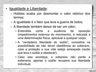 • Igualdade e Liberdade:
– Hobbes acaba por desmontar o valor retórico dos
termos;
– A igualdade é o fator que leva à guerra de todos;
– A liberdade também deixar de ser um valor;
• Entendida como a ausência de oposição
(impedimentos externos do movimento), é reduzida a
uma determinação física, aplicável a qualquer corpo;
• A “verdadeira liberdade do súdito”, consistiria na
possibilidade de não dever obediência ao soberano,
caso a proteção a sua vida esteja ameaçada (razão
que leva o súdito a obedecer);
• Caso isso aconteça, o soberano não perde a
soberania, apenas o súdito recupera sua liberdade
indivídual;
 