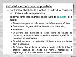 • O Estado, o medo e a propriedade:
– No Estado absoluto de Hobbes, o indivíduo conserva
um direito à vida sem paralelos;
– Todavia, uma das marcas desse Estado (Leviatã) é o
medo;
• O soberano governa pelo temor que inflige a seus súditos;
• Sem medo, ninguém abrirá mão de toda a liberdade;
• Entretanto:
• O Leviatã não aterroriza (o terror existe no estado de
natureza), apenas mantém os súditos temerosos, definido o
que deve ser observado;
• O indivíduo bem comportando dificilmente terá problemas
com o soberano;
• O Estado não se limita a deter a morte violenta (não é
produto apenas do medo da morte), representa a
esperança de uma vida melhor e mais confortável;
 