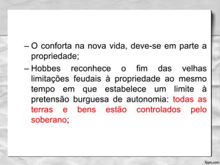 – O conforta na nova vida, deve-se em parte a
propriedade;
– Hobbes reconhece o fim das velhas
limitações feudais à propriedade ao mesmo
tempo em que estabelece um limite à
pretensão burguesa de autonomia: todas as
terras e bens estão controlados pelo
soberano;
 