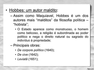 • Hobbes: um autor maldito:
– Assim como Maquiavel, Hobbes é um dos
autores mais “malditos” da filosofia política –
“hobista”;
• O Estado aparece como monstruoso, o homem
como belicoso, a religião é subordinada ao poder
político e nega o direito natural ou sagrado do
indivíduo à propriedade;
– Principais obras:
• De corpore político (1640);
• De cive (1642);
• Leviatã (1651);
 
