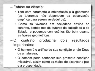 – Ênfase na ciência:
• Tem com parâmetro a matemática e a geometria
(os teoremas não dependem da observação
empírica para serem verdadeiros);
• Como só vivemos em sociedade devido ao
contrato, somos nós os autores da sociedade e do
Estado, e podemos conhecê-los tão bem quanto
as figuras geométricas;
– O contrato produziria dois resultados
importantes:
• O homem é o artífice de sua condição e não Deus
ou a natureza;
• O homem pode conhecer sua presente condição
miserável, assim como os meios de alcançar a paz
e a prosperidade;
 