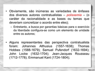 • Obviamente, são inúmeras as variedades de ênfases
dos diversos autores contratualistas – polissemia – (o
caráter da racionalidade e as bases ou temas que
deveriam concretizar o acordo entre eles);
– Entretanto, a busca por garantias básicas para o exercício
da liberdade configura-se como um elemento de unidade
entre os autores;
• Alguns representantes das perspectiva contratualista
foram: Johannes Althusius (1557-1638); Thomas
Hobbes (1588-1679); Samuel Pufendorf (1632-1694);
John Locke (1632-1704); Jean-Jacques Rousseau
(1712-1778); Emmanuel Kant (1724-1804);
 