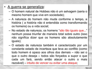 • A guerra se generaliza:
– O homem natural de Hobbes não é um selvagem (seria o
mesmo homem que vive em sociedade);
– A natureza do homem não muda conforme o tempo, a
história ( a história não é entendida como transformando
os homens) ou a vida social;
– No estado de natureza, os homens “são tão iguais que...”
nenhum possa triunfar de maneira total sobre outro (isso
não significa dizer que os homens são absolutamente
iguais);
– O estado de natureza também é caracterizado por um
constante estado de incerteza que leva ao conflito (como
todo homem é opaco aos olhos dos demais – não sei o
que o outro deseja – todos são forçados a supor o que
cada um fará, sendo então atacar o outro o mais
razoável) – intuito de vencer ou evitar uma ataque;
 
