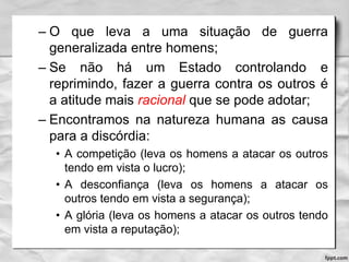 – O que leva a uma situação de guerra
generalizada entre homens;
– Se não há um Estado controlando e
reprimindo, fazer a guerra contra os outros é
a atitude mais racional que se pode adotar;
– Encontramos na natureza humana as causa
para a discórdia:
• A competição (leva os homens a atacar os outros
tendo em vista o lucro);
• A desconfiança (leva os homens a atacar os
outros tendo em vista a segurança);
• A glória (leva os homens a atacar os outros tendo
em vista a reputação);
 