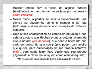 – Hobber rompe com a visão de alguns autores
(Aristóteles) de que o homem é sociável por natureza –
zoom politikon;
– Desse modo, a política só será verdadeiramente uma
ciência se soubermos como o homem é de fato
(belicoso), e disso depende a construção de Estados
estáveis;
– Uma última característica do estado de natureza é que
nele já existe o que Hobbes e outros autores chama de
direito natural (jus naturale), que seria a liberdade que
cada um possui de usar seu próprio poder, da maneira
que quiser, para preservação de sua própria natureza
(vida), bem como fazer tudo aquilo que seu próprio
julgamento e razão lhe indiquem como mais adequado;
• “No estado de natureza todo homem tem direito a tudo”;
 