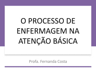 O PROCESSO DE
ENFERMAGEM NA
ATENÇÃO BÁSICA
Profa. Fernanda Costa
 