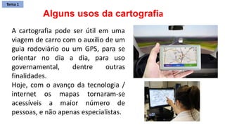 A cartografia pode ser útil em uma
viagem de carro com o auxilio de um
guia rodoviário ou um GPS, para se
orientar no dia a dia, para uso
governamental, dentre outras
finalidades.
Hoje, com o avanço da tecnologia /
internet os mapas tornaram-se
acessíveis a maior número de
pessoas, e não apenas especialistas.
Alguns usos da cartografia
Tema 1
 