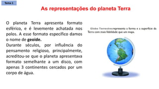O planeta Terra apresenta formato
esférico, e é levemente achatada nos
polos. A esse formato específico damos
o nome de geoide.
Durante séculos, por influência do
pensamento religioso, principalmente,
acreditou-se que o planeta apresentava
formato semelhante a um disco, com
apenas 3 continentes cercados por um
corpo de água.
As representações do planeta Terra
Tema 1
 
