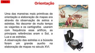 Uma das maneiras mais primitivas de
orientação e elaboração de mapas era
através da observação de astros e
estrelas. No decorrer de muito tempo
os viajantes e os cartógrafos usaram
com frequência esse artifício, as
principais referências eram o Sol, a
Lua e as estrelas.
A observação das estrelas e a bússola
foram um grande auxílio na
elaboração de mapas no século XVI.
Orientação
Tema 2
 