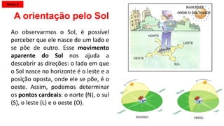 Ao observarmos o Sol, é possível
perceber que ele nasce de um lado e
se põe de outro. Esse movimento
aparente do Sol nos ajuda a
descobrir as direções: o lado em que
o Sol nasce no horizonte é o leste e a
posição oposta, onde ele se põe, é o
oeste. Assim, podemos determinar
os pontos cardeais: o norte (N), o sul
(S), o leste (L) e o oeste (O).
A orientação pelo Sol
Tema 2
 
