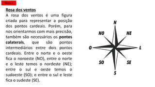 Rosa dos ventos
A rosa dos ventos é uma figura
criada para representar a posição
dos pontos cardeais. Porém, para
nos orientarmos com mais precisão,
também são necessários os pontos
colaterais, que são pontos
intermediários entre dois pontos
cardeais. Entre o norte e o oeste
fica o noroeste (NO), entre o norte
e o leste temos o nordeste (NE);
entre o sul e oeste temos o
sudoeste (SO); e entre o sul e leste
fica o sudeste (SE).
Tema 2
 