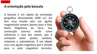 A orientação pela bússola
A bússola é um objeto de orientação
geográfica desenvolvida 2000 a.C, ela
tem essa função pois sua agulha
magnetizada sempre aponta para o Polo
Norte Magnético da Terra. Sua
construção ocorreu tendo como
referência a rosa dos ventos, que é
composta pelos pontos cardeais,
colaterais e subcolaterais. É um objeto
com uma agulha magnética que é atraída
para o polo magnético terrestre.
Tema 2
 