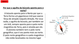 Por que a agulha da bússola aponta para o
norte?
Tema 2
A bússola é um ímã, assim como o planeta
Terra. Todo ímã tem um pólo norte e outro
sul, sendo que os opostos se atraem. Por
isso, o pólo norte magnético da bússola
(ponteiro pintado) aponta para o pólo sul
magnético do planeta que, por coincidência,
está perto do pólo norte geográfico da
Terra.
"Algumas pessoas não sabem que a Terra é
um ímã. Só que o pólo sul magnético do
planeta fica perto do pólo norte geográfico.
É por isso que a bússola está sempre
apontando para o norte"
 