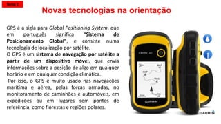 GPS é a sigla para Global Positioning System, que
em português significa “Sistema de
Posicionamento Global”, e consiste numa
tecnologia de localização por satélite.
O GPS é um sistema de navegação por satélite a
partir de um dispositivo móvel, que envia
informações sobre a posição de algo em qualquer
horário e em qualquer condição climática.
Por isso, o GPS é muito usado nas navegações
marítima e aérea, pelas forças armadas, no
monitoramento de caminhões e automóveis, em
expedições ou em lugares sem pontos de
referência, como florestas e regiões polares.
Novas tecnologias na orientação
Tema 2
 