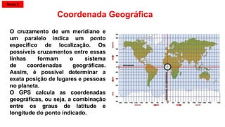 O cruzamento de um meridiano e
um paralelo indica um ponto
específico de localização. Os
possíveis cruzamentos entre essas
linhas formam o sistema
de coordenadas geográficas.
Assim, é possível determinar a
exata posição de lugares e pessoas
no planeta.
O GPS calcula as coordenadas
geográficas, ou seja, a combinação
entre os graus de latitude e
longitude do ponto indicado.
Coordenada Geográfica
Tema 2
 