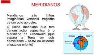 MERIDIANOS
Meridianos são linhas
imaginárias verticais traçadas
de um polo ao outro.
O único meridiano que tem
denominação específica é o
Meridiano de Greenwich (que
separa a Terra em dois
hemisférios – oeste ou ocidente
e leste ou oriente)
Tema 2
 
