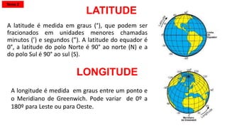 LATITUDE
A latitude é medida em graus (°), que podem ser
fracionados em unidades menores chamadas
minutos (’) e segundos (”). A latitude do equador é
0°, a latitude do polo Norte é 90° ao norte (N) e a
do polo Sul é 90° ao sul (S).
LONGITUDE
A longitude é medida em graus entre um ponto e
o Meridiano de Greenwich. Pode variar de 0º a
180º para Leste ou para Oeste.
Tema 2
 