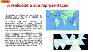 A realidade e sua representação
É impossível reproduzir os elementos e as
relações que compõem o espaço de
maneira idêntica à real.
Os mapas são uma tentativa de
representar regiões o mais fielmente
possível. Mas, existe uma dificuldade óbvia
em se representar objetos curvos ou
tridimensionais, como a Terra, em uma
superfície plana, bidimensional.
Então, sempre ocorrem distorções, ou seja,
alguns trechos do mapa não irão
corresponder exatamente àquilo que está
sendo representado. É como você abrir
uma bola e tentar esticá-la para deixá-la
plana como uma folha de papel. Você não
conseguirá deixá-la plana a menos que
rasgue as extremidades, deformando-a
Tema 3
 
