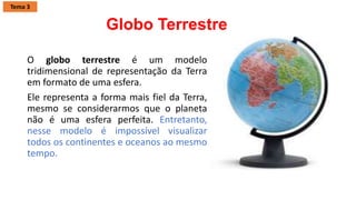Globo Terrestre
O globo terrestre é um modelo
tridimensional de representação da Terra
em formato de uma esfera.
Ele representa a forma mais fiel da Terra,
mesmo se considerarmos que o planeta
não é uma esfera perfeita. Entretanto,
nesse modelo é impossível visualizar
todos os continentes e oceanos ao mesmo
tempo.
Tema 3
 