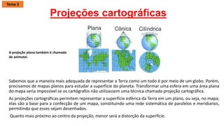 Projeções cartográficas
Sabemos que a maneira mais adequada de representar a Terra como um todo é por meio de um globo. Porém,
precisamos de mapas planos para estudar a superfície do planeta. Transformar uma esfera em uma área plana
do mapa seria impossível se os cartógrafos não utilizassem uma técnica chamada projeção cartográfica.
As projeções cartográficas permitem representar a superfície esférica da Terra em um plano, ou seja, no mapa;
elas são a base para a confecção de um mapa, constituindo uma rede sistemática de paralelos e meridianos,
permitindo que esses sejam desenhados.
Quanto mais próximo ao centro da projeção, menor será a distorção da superfície.
A projeção plana também é chamada
de azimutal.
Tema 3
 
