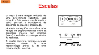 Escalas
O mapa é uma imagem reduzida de
uma determinada superfície. Essa
redução - feita com o uso da escala -
torna possível a manutenção da
proporção do espaço representado.
A escala cartográfica estabelece uma
relação de proporcionalidade entre as
distâncias lineares num desenho
(mapa) e as distâncias correspondentes
na realidade.
As escalas podem ser indicadas de duas
maneiras, através de uma
representação gráfica ou de uma
representação numérica.
Tema 3
 