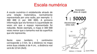 Escala numérica
A escala numérica é estabelecida através de
uma relação matemática, normalmente
representada por uma razão, por exemplo: 1:
300 000 (1 por 300 000). A primeira
informação que ela fornece é a quantidade de
vezes em que o espaço representado foi
reduzido. Neste exemplo, o mapa é 300 000
vezes menor que o tamanho real da superfície
que ele representa.
Neste caso também, 1 centímetro
corresponde a 3 km. Se a distância no mapa
entre duas cidades é de 4 cm, a distância real
será de 12 km (4x3).
1cm=77km
 